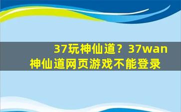 37玩神仙道？37wan 神仙道网页游戏不能登录